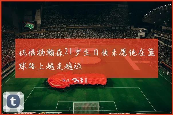 祝福杨瀚森21岁生日快乐愿他在篮球路上越走越远