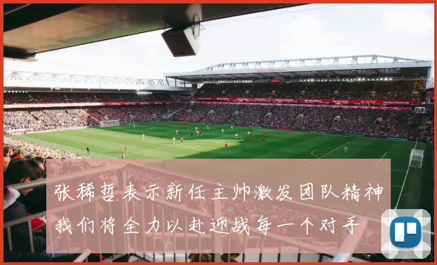 张稀哲表示新任主帅激发团队精神我们将全力以赴迎战每一个对手