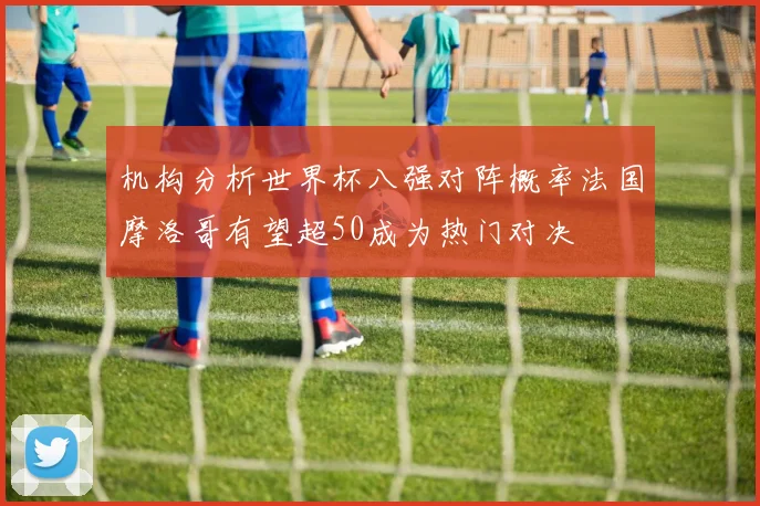 机构分析世界杯八强对阵概率法国摩洛哥有望超50成为热门对决