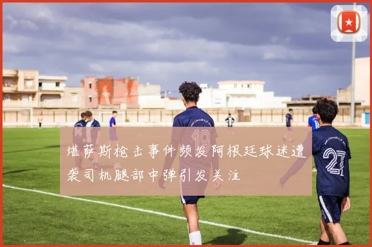堪萨斯枪击事件频发阿根廷球迷遭袭司机腿部中弹引发关注