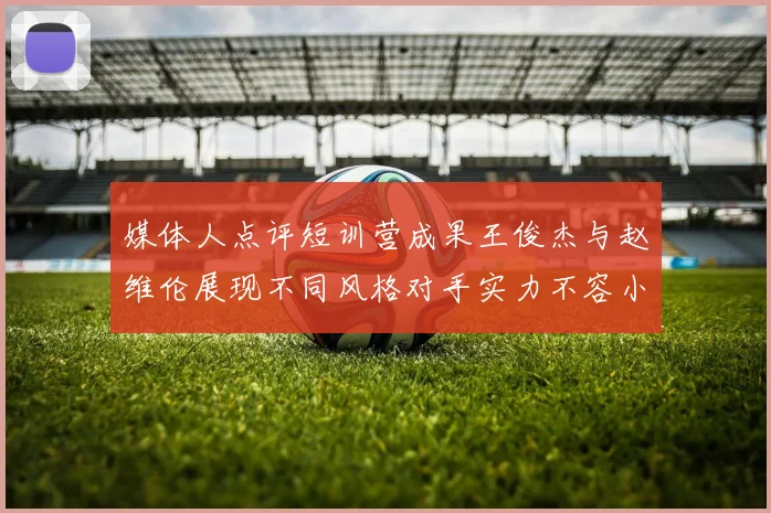 媒体人点评短训营成果王俊杰与赵维伦展现不同风格对手实力不容小觑
