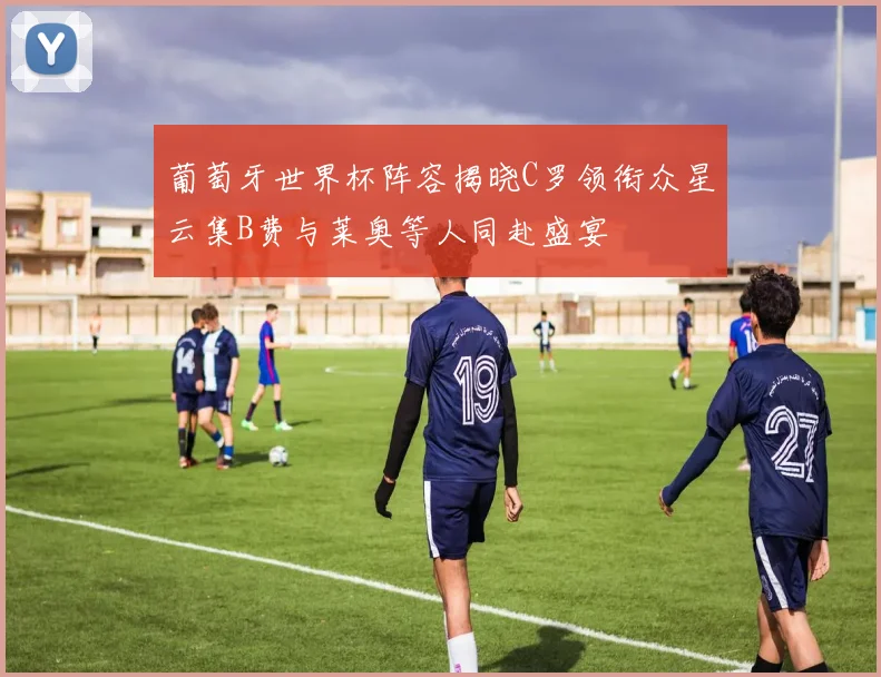 葡萄牙世界杯阵容揭晓C罗领衔众星云集B费与莱奥等人同赴盛宴