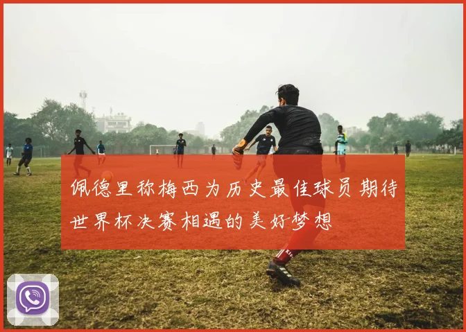 佩德里称梅西为历史最佳球员期待世界杯决赛相遇的美好梦想