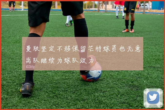 曼联坚定不移保留芒特球员也无意离队继续为球队效力