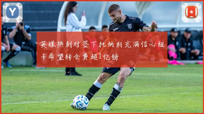 英媒热刺对签下托纳利充满信心纽卡希望转会费超1亿镑
