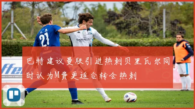 巴特建议曼联引进热刺贝里瓦尔同时认为M费更适合转会热刺
