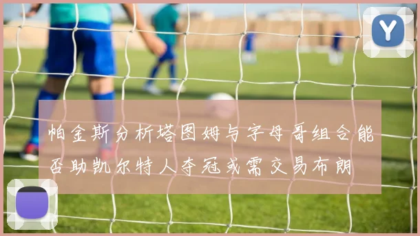 帕金斯分析塔图姆与字母哥组合能否助凯尔特人夺冠或需交易布朗