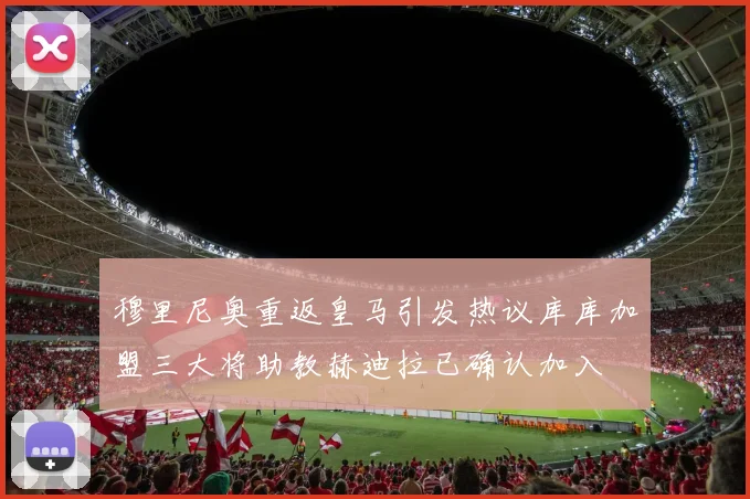 穆里尼奥重返皇马引发热议库库加盟三大将助教赫迪拉已确认加入