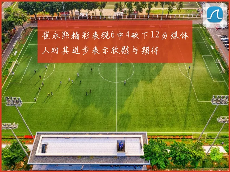 崔永熙精彩表现6中4砍下12分媒体人对其进步表示欣慰与期待