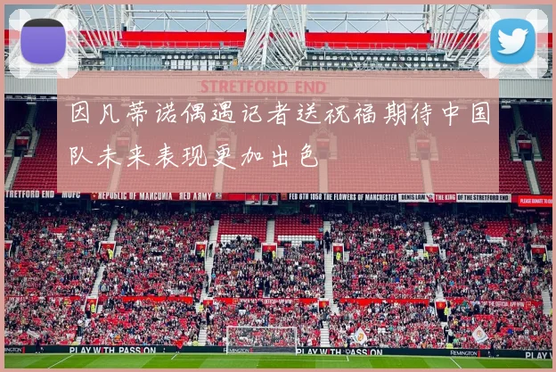 因凡蒂诺偶遇记者送祝福期待中国队未来表现更加出色