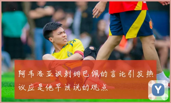 阿韦洛亚讽刺姆巴佩的言论引发热议应是他早该说的观点
