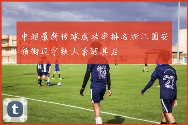 中超最新传球成功率排名浙江国安领衔辽宁铁人紧随其后