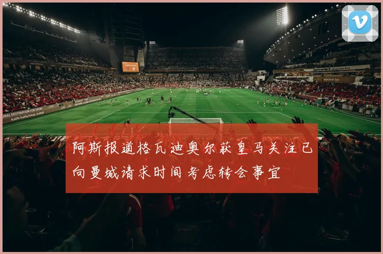 阿斯报道格瓦迪奥尔获皇马关注已向曼城请求时间考虑转会事宜