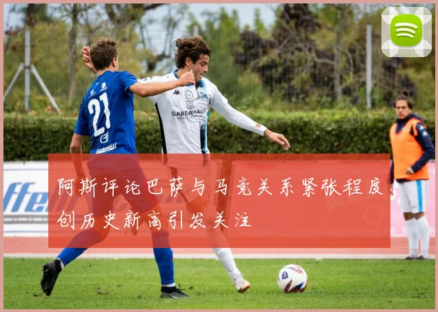 阿斯评论巴萨与马竞关系紧张程度创历史新高引发关注