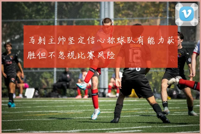 马刺主帅坚定信心称球队有能力获胜但不忽视比赛风险