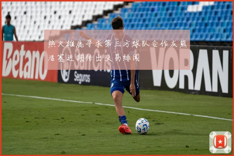 热火雄鹿寻求第三方球队合作灰熊活塞近期传出交易绯闻