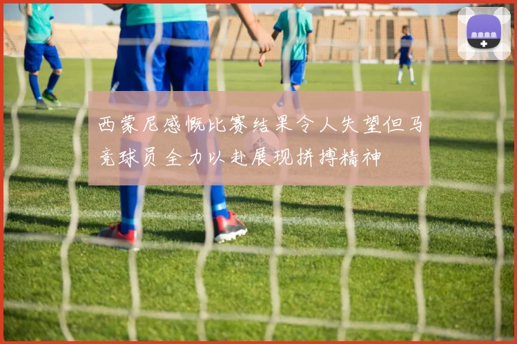 西蒙尼感慨比赛结果令人失望但马竞球员全力以赴展现拼搏精神