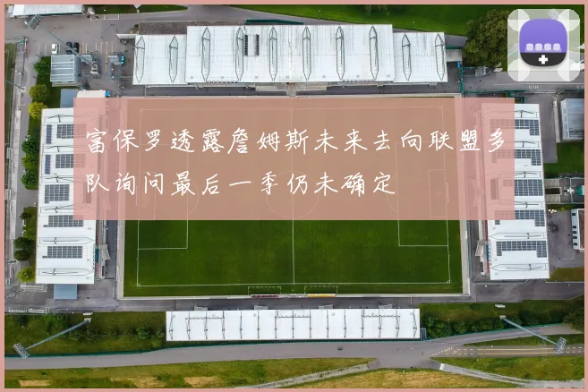 富保罗透露詹姆斯未来去向联盟多队询问最后一季仍未确定