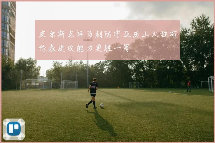 皮尔斯点评马刺防守亚历山大称布伦森进攻能力更胜一筹